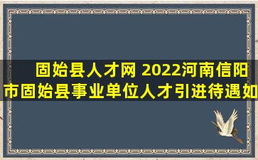 固始县人才网 2022河南信阳市固始县事业单位人才引进待遇如何